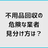 不用品回収業者は危険?怪しい業者を避ける見分け方を詳しく解説